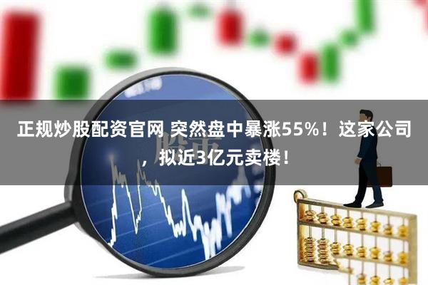 正规炒股配资官网 突然盘中暴涨55%！这家公司，拟近3亿元卖楼！