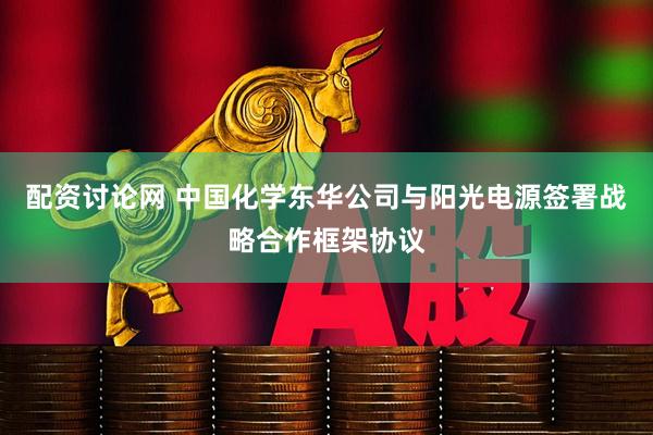 配资讨论网 中国化学东华公司与阳光电源签署战略合作框架协议