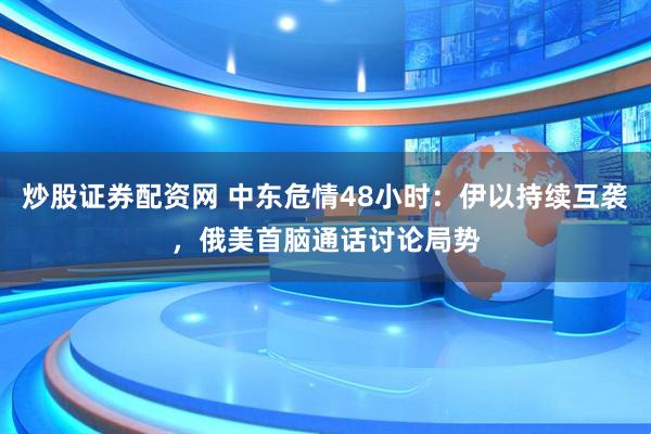 炒股证券配资网 中东危情48小时：伊以持续互袭，俄美首脑通话讨论局势