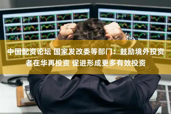 中国配资论坛 国家发改委等部门：鼓励境外投资者在华再投资 促进形成更多有效投资
