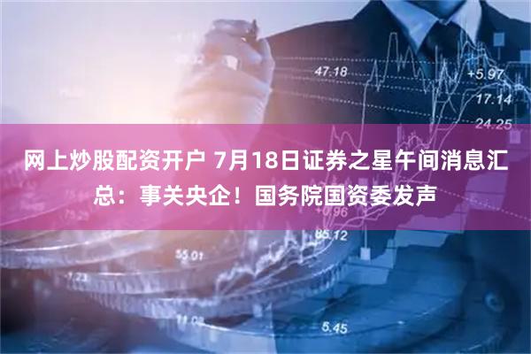 网上炒股配资开户 7月18日证券之星午间消息汇总：事关央企！国务院国资委发声
