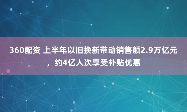 360配资 上半年以旧换新带动销售额2.9万亿元，约4亿人次享受补贴优惠