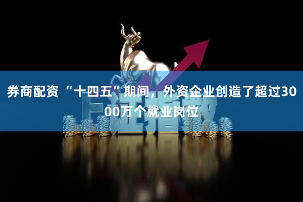 券商配资 “十四五”期间，外资企业创造了超过3000万个就业岗位