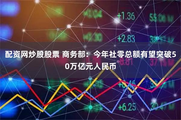 配资网炒股股票 商务部：今年社零总额有望突破50万亿元人民币
