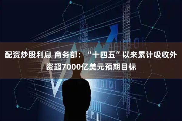 配资炒股利息 商务部：“十四五”以来累计吸收外资超7000亿美元预期目标