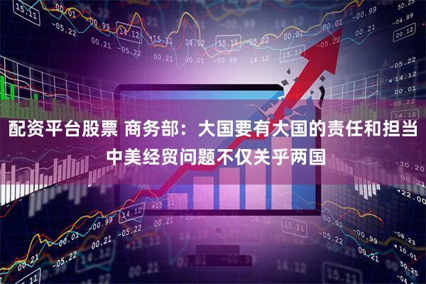 配资平台股票 商务部：大国要有大国的责任和担当 中美经贸问题不仅关乎两国