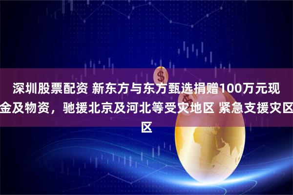 深圳股票配资 新东方与东方甄选捐赠100万元现金及物资，驰援北京及河北等受灾地区 紧急支援灾区
