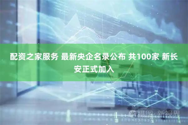 配资之家服务 最新央企名录公布 共100家 新长安正式加入
