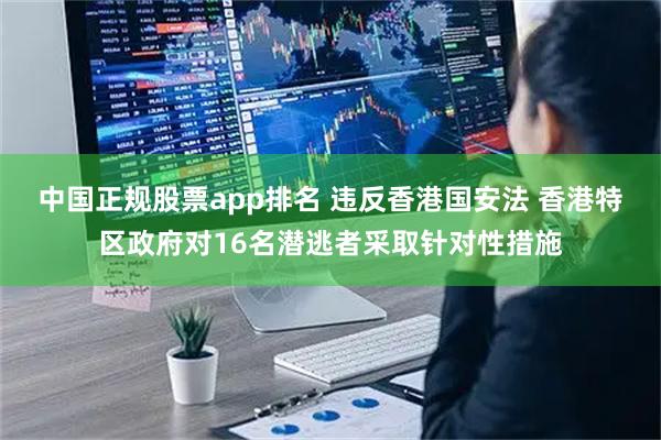 中国正规股票app排名 违反香港国安法 香港特区政府对16名潜逃者采取针对性措施