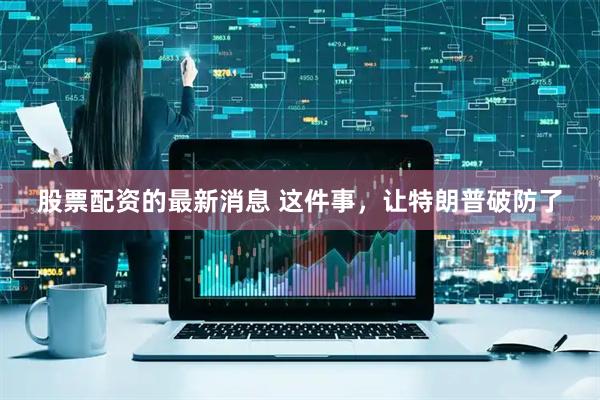 股票配资的最新消息 这件事，让特朗普破防了