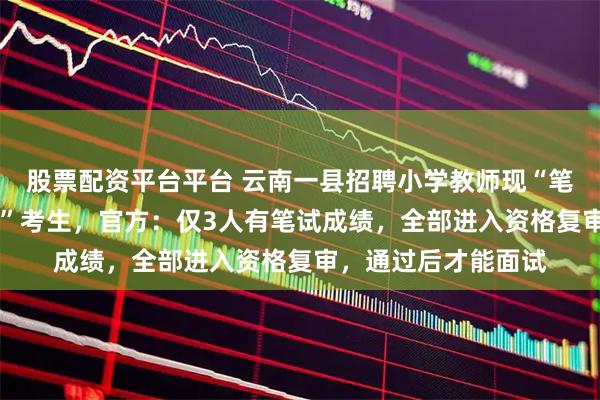 股票配资平台平台 云南一县招聘小学教师现“笔试17分进资格复审”考生，官方：仅3人有笔试成绩，全部进入资格复审，通过后才能面试