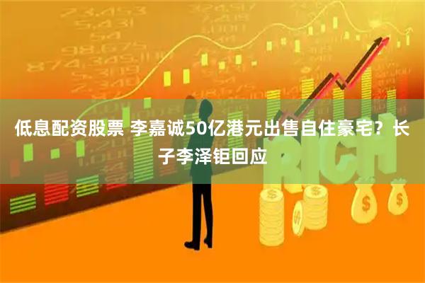 低息配资股票 李嘉诚50亿港元出售自住豪宅？长子李泽钜回应