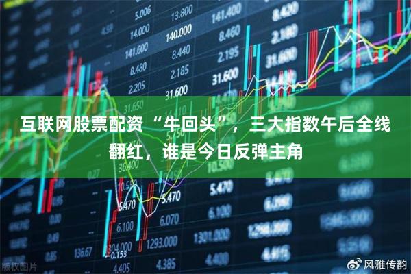 互联网股票配资 “牛回头”，三大指数午后全线翻红，谁是今日反弹主角