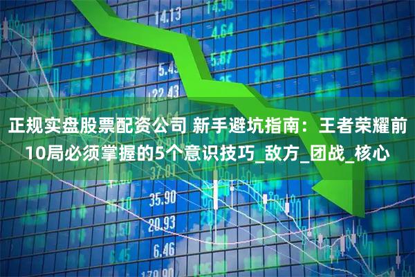 正规实盘股票配资公司 新手避坑指南：王者荣耀前10局必须掌握的5个意识技巧_敌方_团战_核心