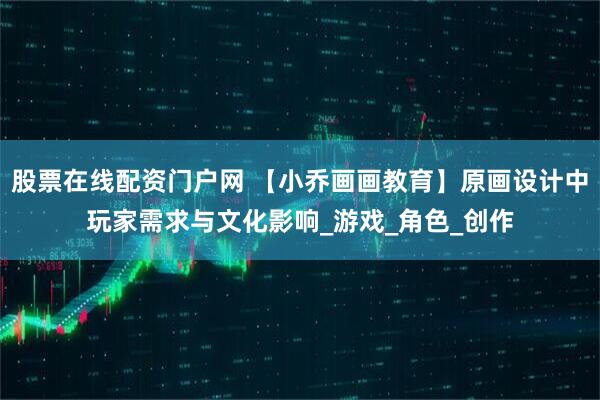 股票在线配资门户网 【小乔画画教育】原画设计中玩家需求与文化影响_游戏_角色_创作