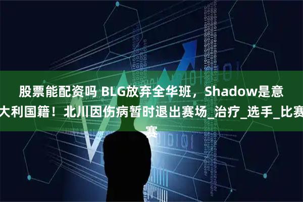 股票能配资吗 BLG放弃全华班，Shadow是意大利国籍！北川因伤病暂时退出赛场_治疗_选手_比赛