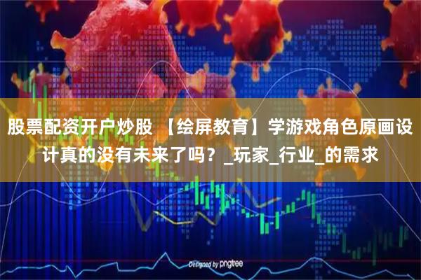 股票配资开户炒股 【绘屏教育】学游戏角色原画设计真的没有未来了吗？_玩家_行业_的需求