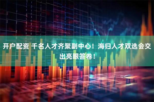 开户配资 千名人才齐聚副中心！海归人才双选会交出亮眼答卷！