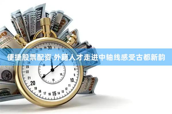 便捷股票配资 外籍人才走进中轴线感受古都新韵