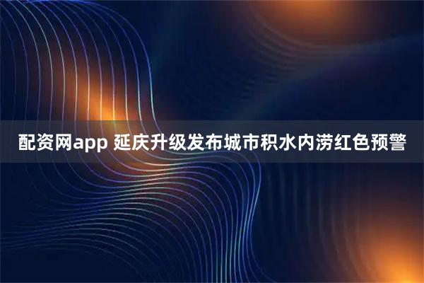 配资网app 延庆升级发布城市积水内涝红色预警