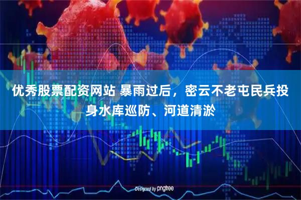 优秀股票配资网站 暴雨过后，密云不老屯民兵投身水库巡防、河道清淤