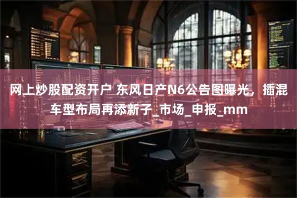 网上炒股配资开户 东风日产N6公告图曝光，插混车型布局再添新子_市场_申报_mm