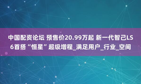 中国配资论坛 预售价20.99万起 新一代智己LS6首搭“恒星”超级增程_满足用户_行业_空间