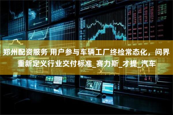 郑州配资服务 用户参与车辆工厂终检常态化，问界重新定义行业交付标准_赛力斯_才提_汽车