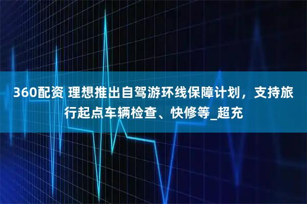360配资 理想推出自驾游环线保障计划，支持旅行起点车辆检查、快修等_超充