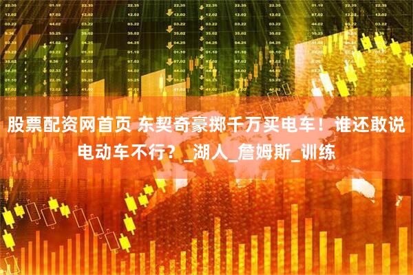 股票配资网首页 东契奇豪掷千万买电车！谁还敢说电动车不行？_湖人_詹姆斯_训练
