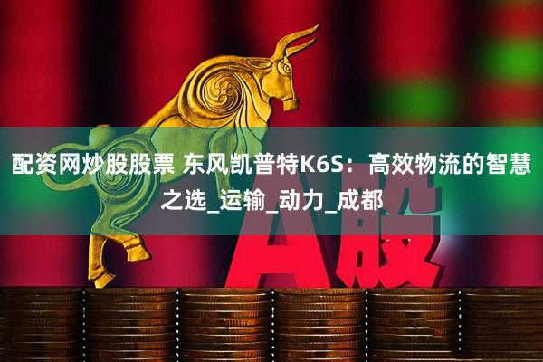 配资网炒股股票 东风凯普特K6S：高效物流的智慧之选_运输_动力_成都