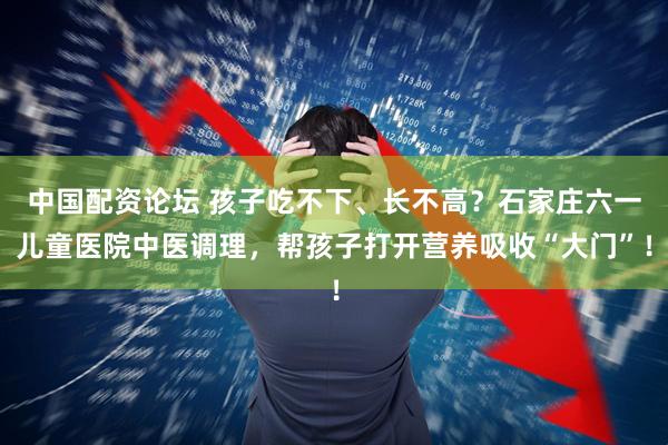 中国配资论坛 孩子吃不下、长不高？石家庄六一儿童医院中医调理，帮孩子打开营养吸收“大门”！