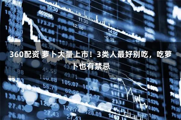360配资 萝卜大量上市！3类人最好别吃，吃萝卜也有禁忌