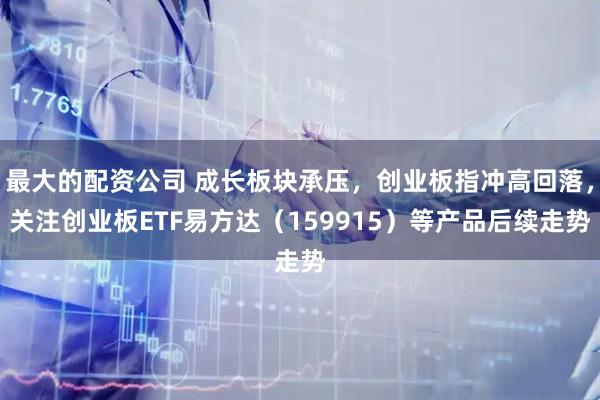 最大的配资公司 成长板块承压，创业板指冲高回落，关注创业板ETF易方达（159915）等产品后续走势