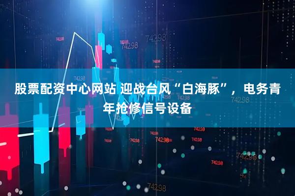 股票配资中心网站 迎战台风“白海豚”，电务青年抢修信号设备