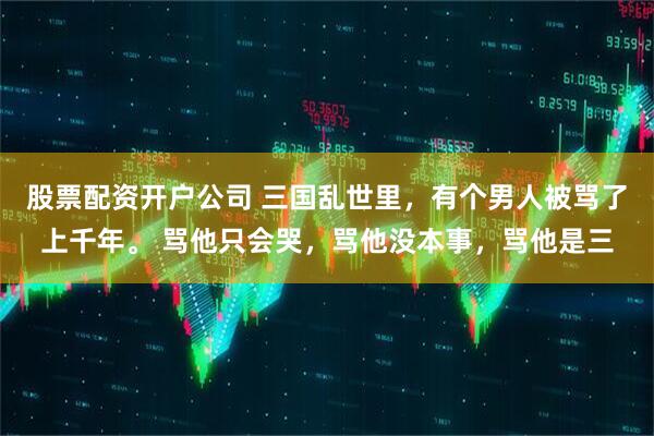 股票配资开户公司 三国乱世里，有个男人被骂了上千年。 骂他只会哭，骂他没本事，骂他是三